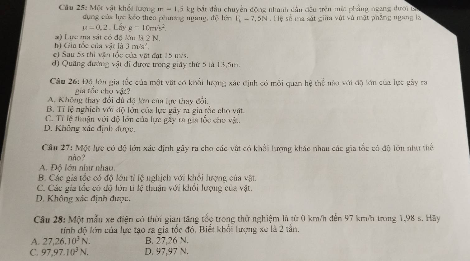 Một vật khối lượng m=1,5kg bắt đầu chuyền động nhanh dần đều trên mặt phẳng ngang dưới táo
dụng của lực kéo theo phương ngang, độ lớn F_k=7,5N. Hệ số ma sát giữa vật và mặt phẳng ngang là
mu =0,2 Lấy g=10m/s^2.
a) Lực ma sát có độ lớn là 2 N.
b) Gia tốc của vật là 3m/s^2.
c) Sau 5s thì vận tốc của vật đạt 15 m/s.
d) Quãng đường vật đi được trong giây thứ 5 là 13,5m.
Câu 26: Độ lớn gia tốc của một vật có khối lượng xác định có mối quan hệ thế nào với độ lớn của lực gây ra
gia tốc cho vật?
A. Không thay đổi dù độ lớn của lực thay đổi.
B. Tỉ lệ nghịch với độ lớn của lực gây ra gia tốc cho vật.
C. Tỉ lệ thuận với độ lớn của lực gây ra gia tốc cho vật.
D. Không xác định được.
Câu 27: Một lực có độ lớn xác định gây ra cho các vật có khối lượng khác nhau các gia tốc có độ lớn như thế
nào?
A. Độ lớn như nhau.
B. Các gia tốc có độ lớn tỉ lệ nghịch với khối lượng của vật.
C. Các gia tốc có độ lớn tỉ lệ thuận với khối lượng của vật.
D. Không xác định được.
Câu 28: Một mẫu xe điện có thời gian tăng tốc trong thử nghiệm là từ 0 km/h đến 97 km/h trong 1,98 s. Hãy
tính độ lớn của lực tạo ra gia tốc đó. Biết khối lượng xe là 2 tấn.
A. 27,26.10^3N. B. 27,26 N.
C. 97,97.10^3N. D. 97,97 N.