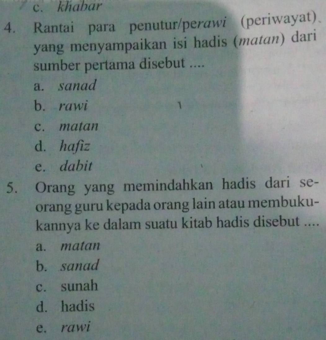 c. khabar
4. Rantai para penutur/perawi (periwayat)
yang menyampaikan isi hadis (matan) dari
sumber pertama disebut ....
a. sanad
b. rawi
c. matan
d. hafiz
e. dabit
5. Orang yang memindahkan hadis dari se-
orang guru kepada orang lain atau membuku-
kannya ke dalam suatu kitab hadis disebut ....
a. matan
b. sanad
c. sunah
d. hadis
e. rawi