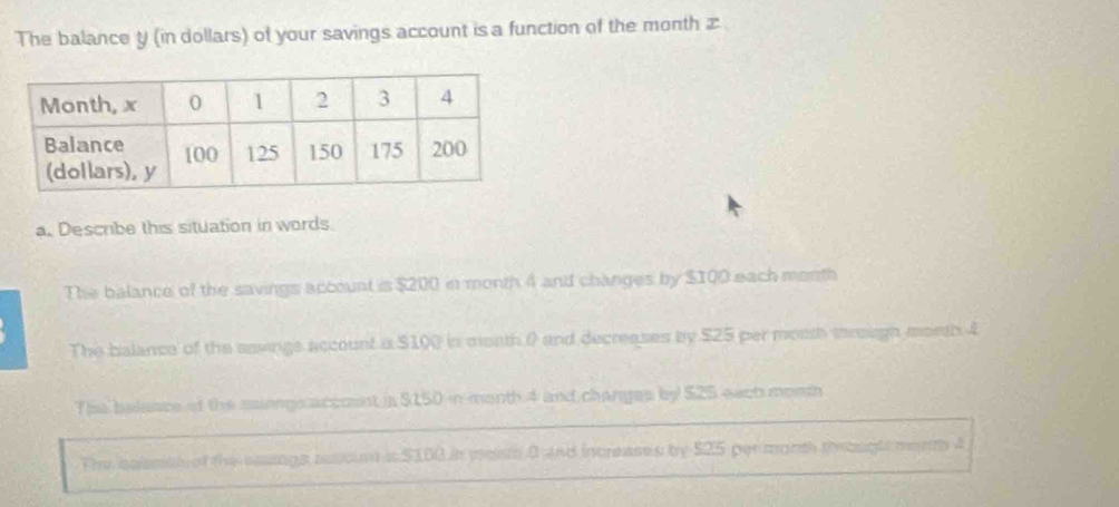 The balance y (in dollars) of your savings account is a function of the month æ
a. Describe this situation in words
The balance of the savings account is $200 in month 4 and changes by $100 each morth
The balance of the aavings account a $100 in moath 0 and decreases by $25 per mosth mrough moeth 4
The balaace of the saiongs accmnt in $150 in menth 4 and changes by $25 eact moem
The salestl of the saings sutcin it $100 in meinth a and increases by $25 per morsh troughs morm a