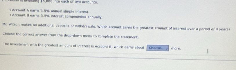 nison is investing $5,000 into each of two accounts. 
Account A earns 3.5% annual simple interest. 
Account B earns 3.5% interest compounded annually. 
Mr. Wilson makes no additional deposits or withdrawals. Which account earns the greatest amount of interest over a period of 4 years? 
Choose the correct answer from the drop-down menu to complete the statement. 
The investment with the greatest amount of interest is Account B, which earns about Choose more.