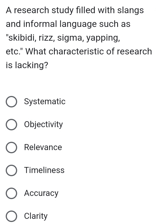 A research study filled with slangs
and informal language such as
"skibidi, rizz, sigma, yapping,
etc." What characteristic of research
is lacking?
Systematic
Objectivity
Relevance
Timeliness
Accuracy
Clarity