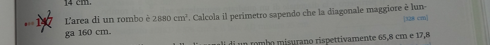 14 cm. 
147 L'area di un rombo è 2880cm^2. Calcola il perimetro sapendo che la diagonale maggiore è lun- 
[ 328 cm ] 
ga 160 cm. 
n r mbo misurano rispettivamente 65,8 cm e 17,8