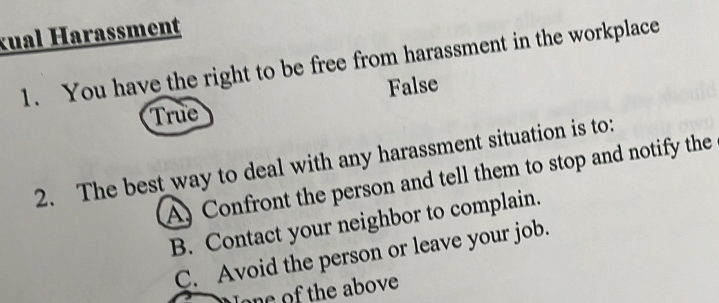 kual Harassment
1. You have the right to be free from harassment in the workplace
False
True
2. The best way to deal with any harassment situation is to:
A) Confront the person and tell them to stop and notify the
B. Contact your neighbor to complain.
C. Avoid the person or leave your job.
Jone of the above