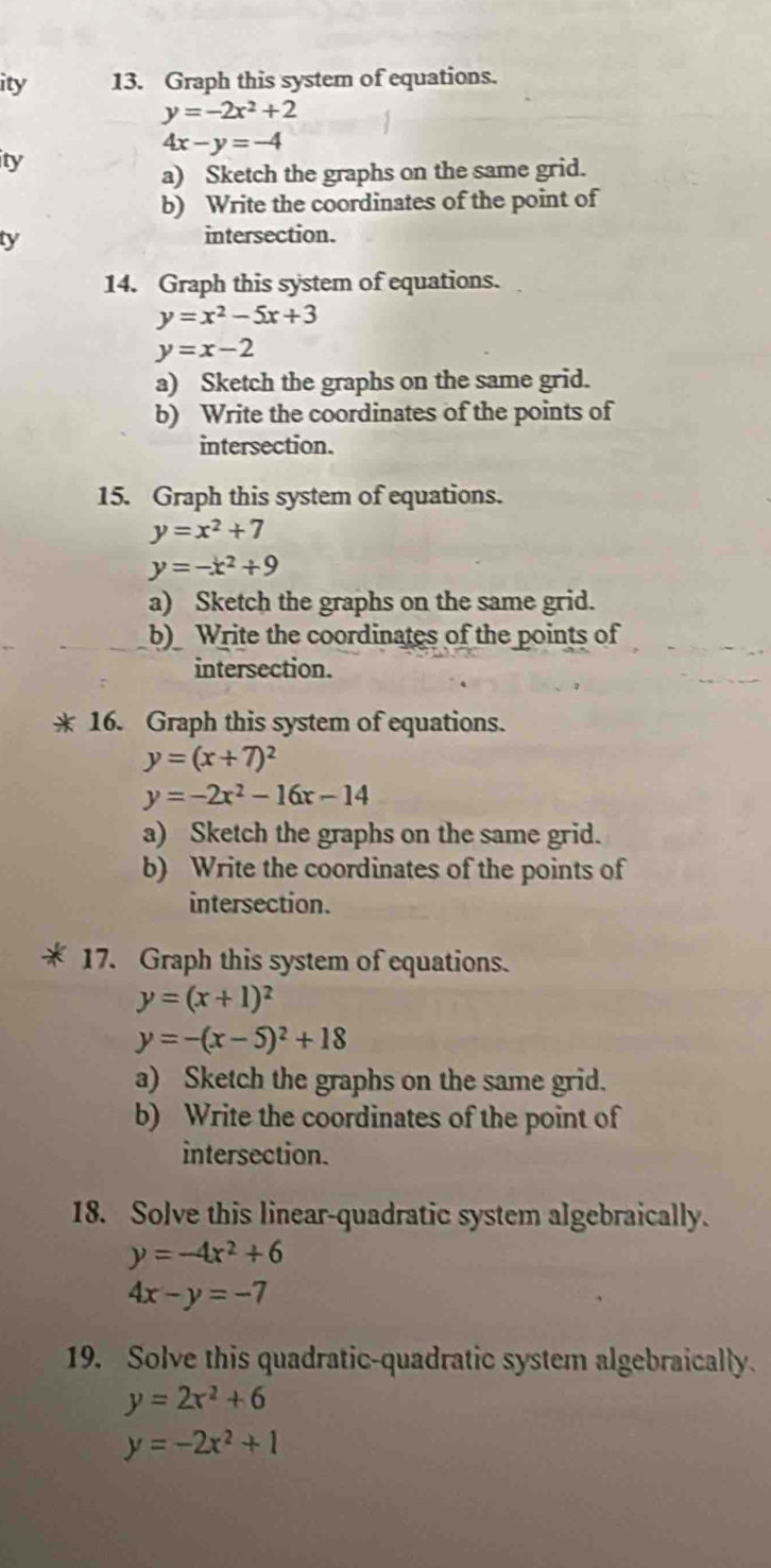 ity 13. Graph this system of equations.
y=-2x^2+2
4x-y=-4
ity 
a) Sketch the graphs on the same grid. 
b) Write the coordinates of the point of 
ty 
intersection. 
14. Graph this system of equations.
y=x^2-5x+3
y=x-2
a) Sketch the graphs on the same grid. 
b) Write the coordinates of the points of 
intersection. 
15. Graph this system of equations.
y=x^2+7
y=-x^2+9
a) Sketch the graphs on the same grid. 
b) Write the coordinates of the points of 
intersection. 
16. Graph this system of equations.
y=(x+7)^2
y=-2x^2-16x-14
a) Sketch the graphs on the same grid. 
b) Write the coordinates of the points of 
intersection. 
17. Graph this system of equations.
y=(x+1)^2
y=-(x-5)^2+18
a) Sketch the graphs on the same grid. 
b) Write the coordinates of the point of 
intersection. 
18. Solve this linear-quadratic system algebraically.
y=-4x^2+6
4x-y=-7
19. Solve this quadratic-quadratic system algebraically
y=2x^2+6
y=-2x^2+1