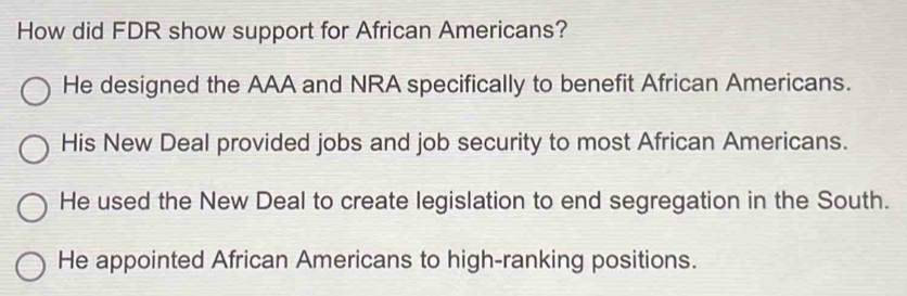 How did FDR show support for African Americans?
He designed the AAA and NRA specifically to benefit African Americans.
His New Deal provided jobs and job security to most African Americans.
He used the New Deal to create legislation to end segregation in the South.
He appointed African Americans to high-ranking positions.