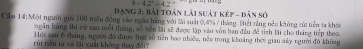 8-4.2^x-4.2^(-x) Có gia tị bảng 
đạng 3: bài toán lãi suát kép - dân só 
Câu 14:Một người gửi 100 triệu đồng vào ngân hàng với lãi suất 0, 4% / tháng. Biết rằng nếu không rút tiền ta khỏi 
ngân hàng thì cứ sau mỗi tháng, số tiền lãi sẽ được lập vào vốn ban đầu đề tính lãi cho tháng tiếp theo. 
Hỏi sau 6 tháng, người đó được lĩnh số tiền bao nhiêu, nếu trong khoảng thời gian này người đó không 
rút tiền ra và lãi xuất không thay đổi?