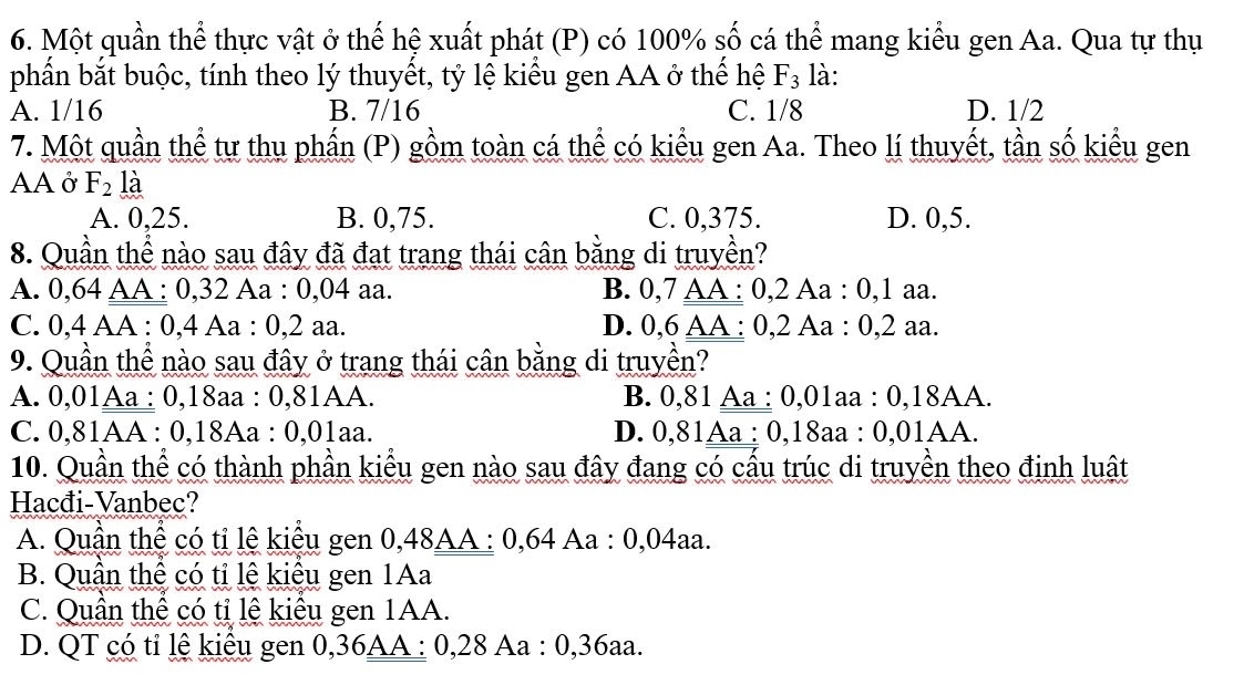 Một quần thể thực vật ở thế hệ xuất phát (P) có 100% số cá thể mang kiểu gen Aa. Qua tự thụ
phần bắt buộc, tính theo lý thuyết, tỷ lệ kiểu gen AA ở thế hệ F_3 là:
A. 1/16 B. 7/16 C. 1/8 D. 1/2
7. Một quần thể tư thu phần (P) gồm toàn cá thể có kiểu gen Aa. Theo lí thuyết, tần số kiểu gen
AA ở F_2 là
A. 0,25. B. 0,75. C. 0,375. D. 0,5.
8. Quần thể nào sau đây đã đạt trang thái cân bằng di truyền?
A. 0,64 AA : 0, 32 Aa : 0,04 aa. B. 0, 7 AA : 0, 2 Aa : 0, 1 aa.
C. 0, 4 AA : 0, 4 Aa : 0, 2 aa. D. 0, 6 AA : 0, 2 Aa : 0, 2 aa.
9. Quần thể nào sau đây ở trang thái cân bằng di truyền?
A. 0,01Aa : 0,18aa : 0,81AA. B. 0,81 Aa : 0,01aa : 0, 18AA.
C. 0,81AA : 0, 18Aa : 0,01aa. D. 0,81Aa : 0, 18aa : 0,01AA.
10. Quần thể có thành phần kiểu gen nào sau đây đang có cầu trúc di truyền theo định luật
Hacđi-Vanbec?
A. Quần thể có tỉ lệ kiểu gen 0, 48AA : 0,64 Aa : 0,04aa.
B. Quân thể có tỉ lệ kiêu gen 1Aa
C. Quân thể có tỉ lệ kiêu gen 1AA.
D. QT có tỉ lệ kiểu gen 0, 36AA : 0, 28 Aa : 0, 36aa.