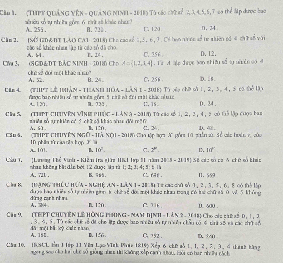 (THPT QUảNG YÊN - QUảNG NINH - 2018) Từ các chữ số 2,3,4,5, 6,7 có thể lập được bao
nhiêu số tự nhiên gồm 6 chữ số khác nhau?
A. 256、 B. 720 . C. 120 D. 24 .
Câu 2. (SỞ GD&DT LàO CA1-2018) Cho các số 1,5 , 6 , 7 . Có bao nhiêu số tự nhiên có 4 chữ số với
các số khác nhau lập từ các số đã cho.
A. 64 . B. 24 . C. 256 . D. 12.
Câu 3. (SGD&DT BẢC NINH - 2018) Cho A= 1,2,3,4. Từ A lập được bao nhiêu số tự nhiên có 4
chữ số đôi một khác nhau?
A. 32 . B. 24 . C. 256 . D. 18 .
Câu 4. (THPT LÊ HOÀN - THANH HÓa - LÀN 1 - 2018) Từ các chữ số 1, 2 , 3 , 4 , 5 có thể lập
được bao nhiêu số tự nhiên gồm 5 chữ số đôi một khác nhau:
A. 120 . B. 720 . C. 16 , D. 24 .
Câu 5. (THPT CHUYÊN VĩNH PHÚC - LÀN 3 - 2018) Từ các số 1, 2 , 3, 4, 5 có thể lập được bao
nhiêu số tự nhiên cỏ 5 chữ số khác nhau đôi một?
A. 60 B. 120 . C. 24 . D. 48 .
Câu 6. (THPT CHUYÊN NGữ - HÀ NộI - 2018) Cho tập hợp X gồm 10 phần tử. Số các hoán vị của
10 phần tử của tập hợp X là
A. 10! B. 10^2. C. 2^(10). D. 10^(10).
Câu 7. (Lương Thế Vinh - Kiểm tra giữa IIK1 Iớp 11 năm 2018 - 2019) Số các số có 6 chữ số khác
nhau không bắt đầu bởi 12 được lập từ I; 2; 3; 4; 5; 6 là
A. 720 . B. 966 . C. 696 . D. 669 .
Câu 8. (ĐẠNG THÚC HỨA - NGHỆ AN - LÂN 1 - 2018) Từ các chữ số 0 , 2 , 3 , 5 , 6 , 8 có thể lập
được bao nhiêu số tự nhiên gồm 6 chữ số đôi một khác nhau trong đó hai chữ số 0 và 5 không
đứng cạnh nhau.
A. 384 . B. 120 C. 216 . D. 600 .
Câu 9. (THPT CHUYÊN LÊ HÔNG PHONG - NAM DỊNH - LÂN 2 - 2018) Cho các chữ số 0 , l , 2
, 3, 4, 5. Từ các chữ số đã cho lập được bao nhiêu số tự nhiên chẵn có 4 chữ số và các chữ số
đôi một bất kỳ khác nhau.
A. 160 . B. 156 . C. 752 . D. 240 .
Câu 10. (KSCL lần 1 lớp 11 Yên Lạc-Vĩnh Phúc-1819) Xếp 6 chữ số 1, l, 2, 2, 3, 4 thành hàng
ngang sao cho hai chữ số giống nhau thì không xếp cạnh nhau. Hỏi có bao nhiêu cách
