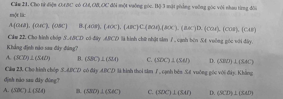 Cho tứ diện OABC có OA, OB,OC đôi một vuông góc. Bộ 3 mặt phẳng vuông góc với nhau từng đôi
một là:
A(OAB), (OAC), (OBC) B. (AOB), (AOC), (ABC) C. (BOA), (BOC), (BAC)D.(COA), (COB), (CAB)
Câu 22. Cho hình chóp S . ABCD có đáy ABCD là hình chữ nhật t tan I , cạnh bên SA vuông góc với đáy.
Khẳng định nào sau đây đúng?
A. (SCD)⊥ (SAD) B. (SBC)⊥ (SIA) C. (SDC)⊥ (SAI) D. (SBD)⊥ (SAC)
Câu 23. Cho hình chóp S. ABCD có đáy ABCD là hình thoi tâm I , cạnh bên SA vuông góc với đáy. Khẳng
định nào sau đây đúng?
A. (SBC)⊥ (SIA) B. (SBD)⊥ (SAC) C. (SDC)⊥ (SAI) D. (SCD)⊥ (SAD)