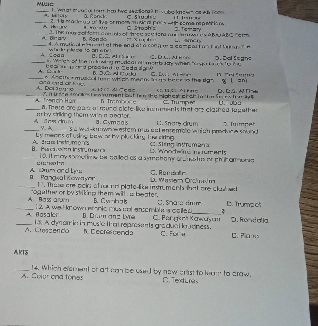 MUSIC
_1. What musical form has two sections? It is also known as AB Form.
A. Binary B. Rondo C. Strophic D. Ternary
_2. It is made up of five or more musical parts with some repetitions.
A. Binary B. Rondo C. Strophic D. Ternary
_3. This musical form consists of three sections and known as ABA/ABC Form.
A. Binary B. Rondo C. Strophic D. Ternary
_4. A musical element at the end of a song or a composition that brings the
whole piece to an end.
A. Coda B. D.C. Al Coda C. D.C. Al Fine D. Dal Segno
_5. Which of the following musical elements say when to go back to the
beginning and proceed to Coda sign?
A. Coda B. D.C. Al Coda C. D.C. Al Fine D. Dal Segno
_6. Another musical term which means to go back to the sign %( an)
and end at Fine.
A. Dal Segno B. D.C. Al Coda C. D.C. Al Fine D. D.S. Al Fine
_7. It is the smallest instrument but has the highest pitch in the brass family?
A. French Horn B. Trombone C. Trumpet D. Tuba
_8. These are pairs of round plate-like instruments that are clashed together
or by striking them with a beater.
A. Bass drum B. Cymbals C. Snare drum D. Trumpet
_9. A_ is a well-known western musical ensemble which produce sound
by means of using bow or by plucking the string.
A. Brass Instruments C. String Instruments
B. Percussion Instruments D. Woodwind Instruments
_10. It may sometime be called as a symphony orchestra or philharmonic
orchestra.
A. Drum and Lyre C. Rondalla
B. Pangkat Kawayan D. Western Orchestra
_11. These are pairs of round plate-like instruments that are clashed
together or by striking them with a beater.
A. Bass drum B. Cymbals C. Snare drum D. Trumpet
_12. A well-known ethnic musical ensemble is called_ ?
A. Basalen B. Drum and Lyre C. Pangkat Kawayan D. Rondalla
_13. A dynamic in music that represents gradual loudness.
A. Crescendo B. Decrescendo C. Forte D. Piano
ARTS
_14. Which element of art can be used by new artist to learn to draw.
A. Color and tones C. Textures