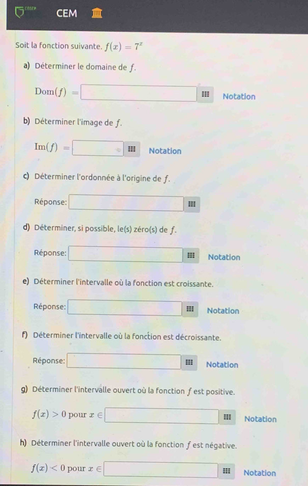 crn CEM 
Soit la fonction suivante. f(x)=7^x
a) Déterminer le domaine de f.
Dom(f)= sqrt(3,=) :: Notation 
b) Déterminer l'image de f.
Im(f)=
Notation 
c) Déterminer l'ordonnée à l'origine de f. 
Réponse: d= 1/□  ; 
d) Déterminer, si possible, le(s) zéro(s) de f. 
Réponse: □ ::: Notation 
e) Déterminer l'intervalle où la fonction est croissante. 
Réponse: □ H Notation 
f) Déterminer l'intervalle où la fonction est décroissante. 
Réponse: □ □ Notation 
g) Déterminer l'intervalle ouvert où la fonction f est positive.
f(x)>0 pour x∈ □ ::: Notation 
h) Déterminer l'intervalle ouvert où la fonction f est négative.
f(x)<0</tex> pour x∈ □ 5° Notation