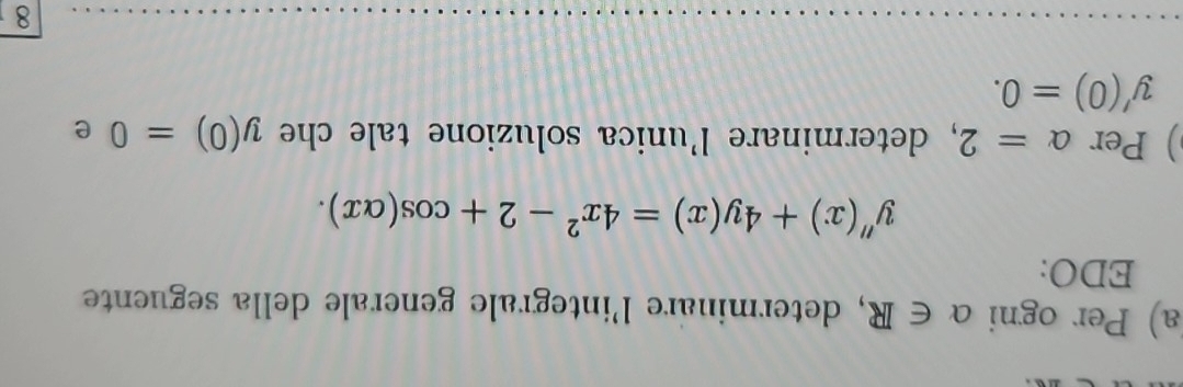 Per ogni alpha ∈ R , determinare l'integrale generale della seguente 
EDO:
y''(x)+4y(x)=4x^2-2+cos (alpha x). 
) Per alpha =2 , determinare l'unica soluzione tale che y(0)=0 e
y'(0)=0. 
8