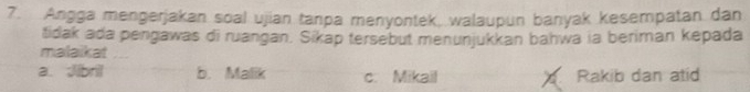 Angga mengerjakan soal ujian tanpa menyontek, walaupun banyak kesempatan dan
tidak ada pengawas di ruangan. Sikap tersebut menunjukkan bahwa ia beriman kepada
malaikat
a. Jibril b. Malik c. Mikail a Rakib dan atid