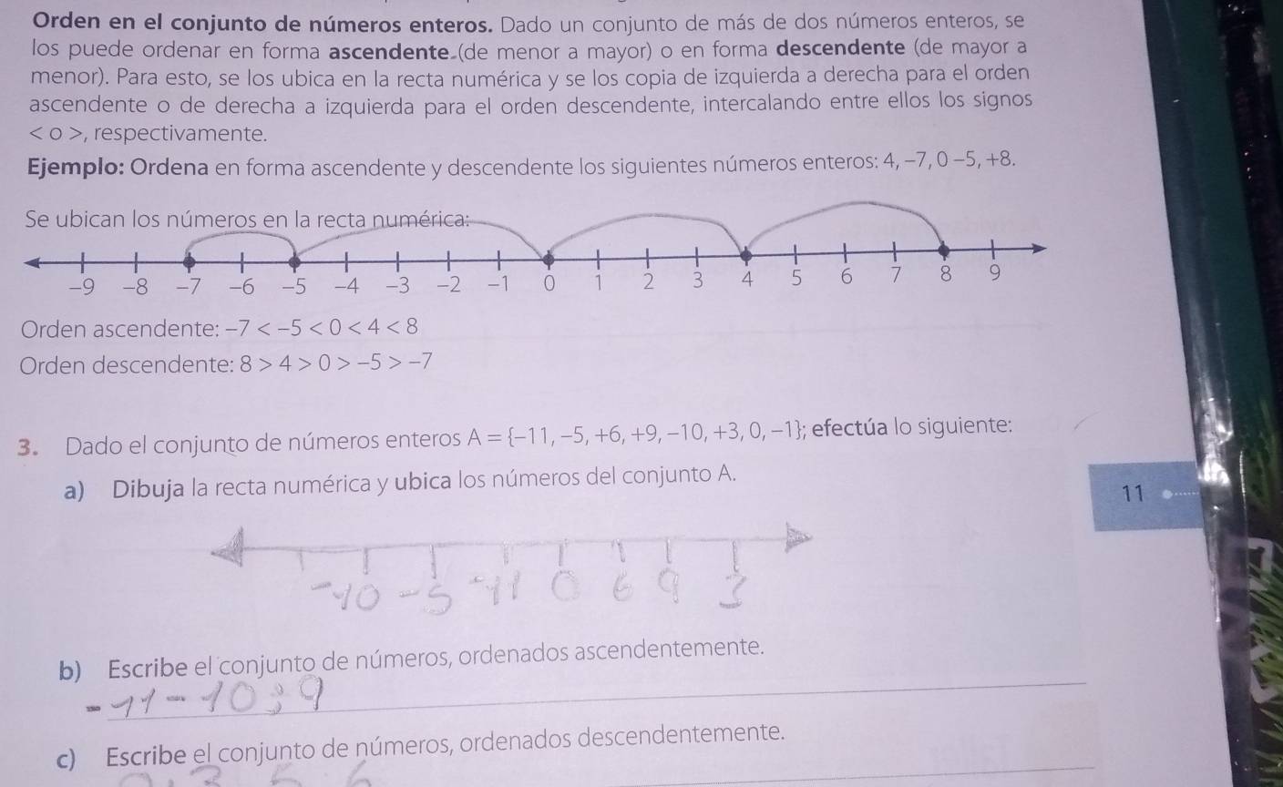 Orden en el conjunto de números enteros. Dado un conjunto de más de dos números enteros, se 
los puede ordenar en forma ascendente (de menor a mayor) o en forma descendente (de mayor a 
menor). Para esto, se los ubica en la recta numérica y se los copia de izquierda a derecha para el orden 
ascendente o de derecha a izquierda para el orden descendente, intercalando entre ellos los signos
<0> , respectivamente. 
Ejemplo: Ordena en forma ascendente y descendente los siguientes números enteros: 4, −7, 0 -5, +8. 
Orden ascendente: -7 <4<8
Orden descendente: 8>4>0>-5>-7
3. Dado el conjunto de números enteros A= -11,-5,+6,+9,-10,+3,0,-1; efectúa lo siguiente: 
a) Dibuja la recta numérica y ubica los números del conjunto A. 
11 
_ 
b) Escribe el conjunto de números, ordenados ascendentemente. 
c) Escribe el conjunto de números, ordenados descendentemente.