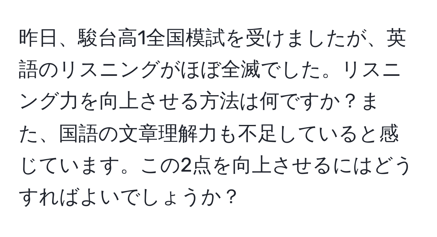 昨日、駿台高1全国模試を受けましたが、英語のリスニングがほぼ全滅でした。リスニング力を向上させる方法は何ですか？また、国語の文章理解力も不足していると感じています。この2点を向上させるにはどうすればよいでしょうか？