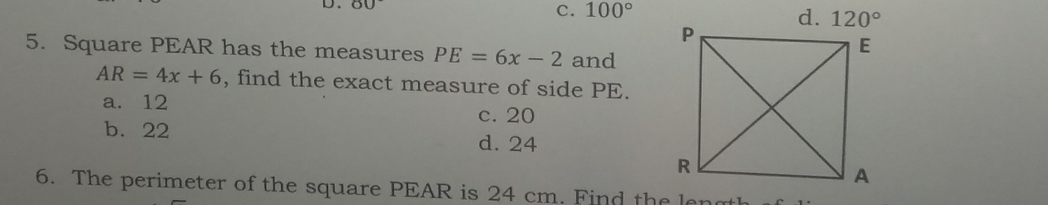 C. 100°
5. Square PEAR has the measures PE=6x-2 and
AR=4x+6 , find the exact measure of side PE.
a. 12 c. 20
b. 22 d. 24
6. The perimeter of the square PEAR is 24 cm. Find the ler