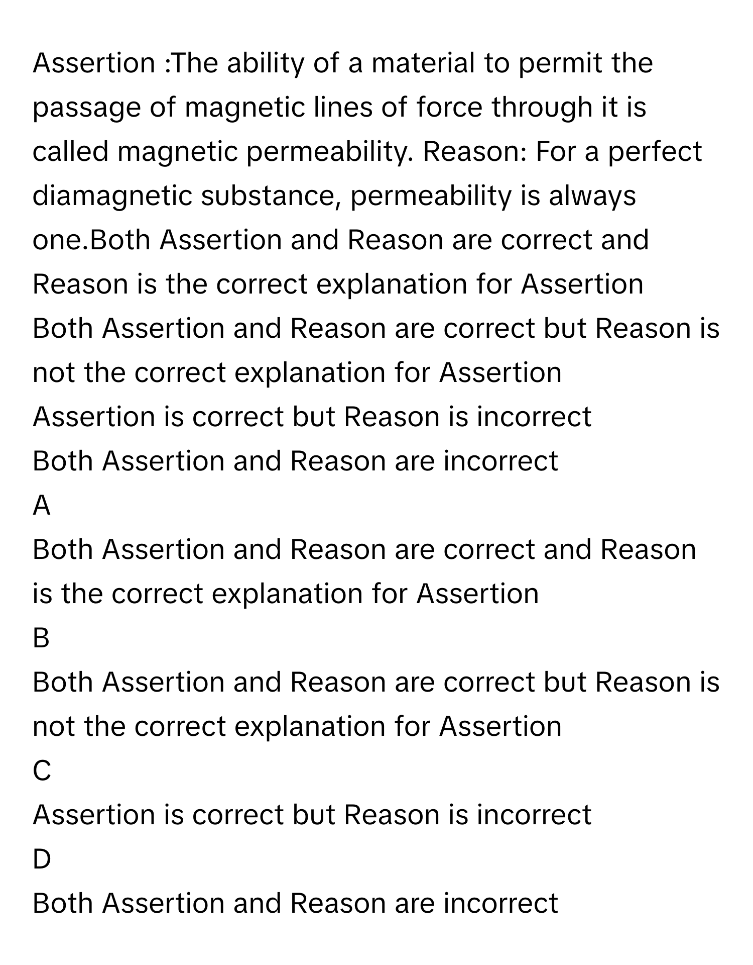 Assertion :The ability of a material to permit the passage of magnetic lines of force through it is called magnetic permeability. Reason: For a perfect diamagnetic substance, permeability is always one.Both Assertion and Reason are correct and Reason is the correct explanation for Assertion
Both Assertion and Reason are correct but Reason is not the correct explanation for Assertion
Assertion is correct but Reason is incorrect
Both Assertion and Reason are incorrect

A  
Both Assertion and Reason are correct and Reason is the correct explanation for Assertion 


B  
Both Assertion and Reason are correct but Reason is not the correct explanation for Assertion 


C  
Assertion is correct but Reason is incorrect 


D  
Both Assertion and Reason are incorrect