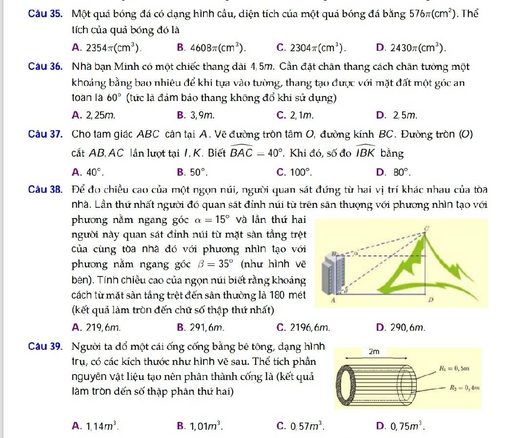 Một quá bóng đá có dạng hình cầu, diện tích của một quá bóng đá bằng 576π (cm^2). Thể
tích của quả bóng đó là
A. 2354π (cm^3). B. 4608π (cm^3). C. 2304π (cm^3). D. 2430π (cm^3).
Câu 36. Nhà bạn Minh có một chiếc thang dài 4,5m. Cần đặt chân thang cách chân tưởng một
khoảng bằng bao nhiêu để khi tựa vào tường, thang tạo được với mặt đất một góc an
toàn là 60° (tức là đảm bảo thang không đổ khi sử dụng)
A. 2, 25m. B. 3, 9m. C. 2, 1m. D. 2, 5m.
Câu 37. Cho tam giác ABC cân tại A. Vẽ đường tròn tâm O, đường kính BC. Đường tròn (O)
cắt AB, AC lần lượt tại 1, K. Biết widehat BAC=40°. Khi đó, số đo widehat IBK bằng
A. 40°. B. 50°. C. 100°. D. 80°.
Câu 38. Để đo chiều cao của một ngọn núi, người quan sát đứng từ hai vị trí khác nhau của tòa
nhà. Lần thứ nhất người đó quan sát đỉnh núi từ trên sân thượng với phương nhìn tạo với
phương nằm ngang góc alpha =15° và lần thứ ha
người này quan sát đỉnh núi từ mặt sàn tầng trệ
của cùng tòa nhà đó với phương nhìn tạo với
phương nằm ngang góc beta =35° (như hình vẽ
bên). Tính chiều cao của ngọn núi biết rằng khoảng
cách từ mặt sàn tầng trệt đến sân thường là 180 mét
(kết quả làm tròn đến chữ số thập thứ nhất)
A. 219, 6m. B. 291,6m. C. 2196,6m. D. 290, 6m.
Câu 39. Người ta dổ một cái ống cống bằng bê tông, dạng hìn
trụ, có các kích thước như hình vẽ sau. Thể tích phần
nguyên vật liệu tạo nên phân thành cống là (kết quả
làm tròn dến số thập phân thứ hai)
A. 1,14m^3. B. 1,01m^3. C. 0,57m^3. D. 0,75m^3.