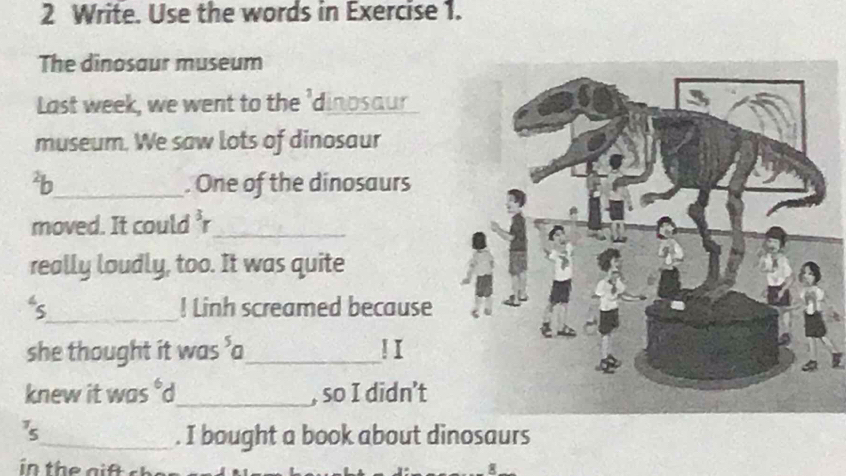 Write. Use the words in Exercise 1. 
The dinosaur museum 
Last week, we went to the 'dinpsaur 
museum. We saw lots of dinosaur 
²b_ . One of the dinosaurs 
moved. It could r_ 
really loudly, too. It was quite 
s_ ! Linh screamed because 
she thought it was ’a_ ! I 
knew it was °d_ , so I didn’t 
3_ . I bought a book about dinosaurs 
8