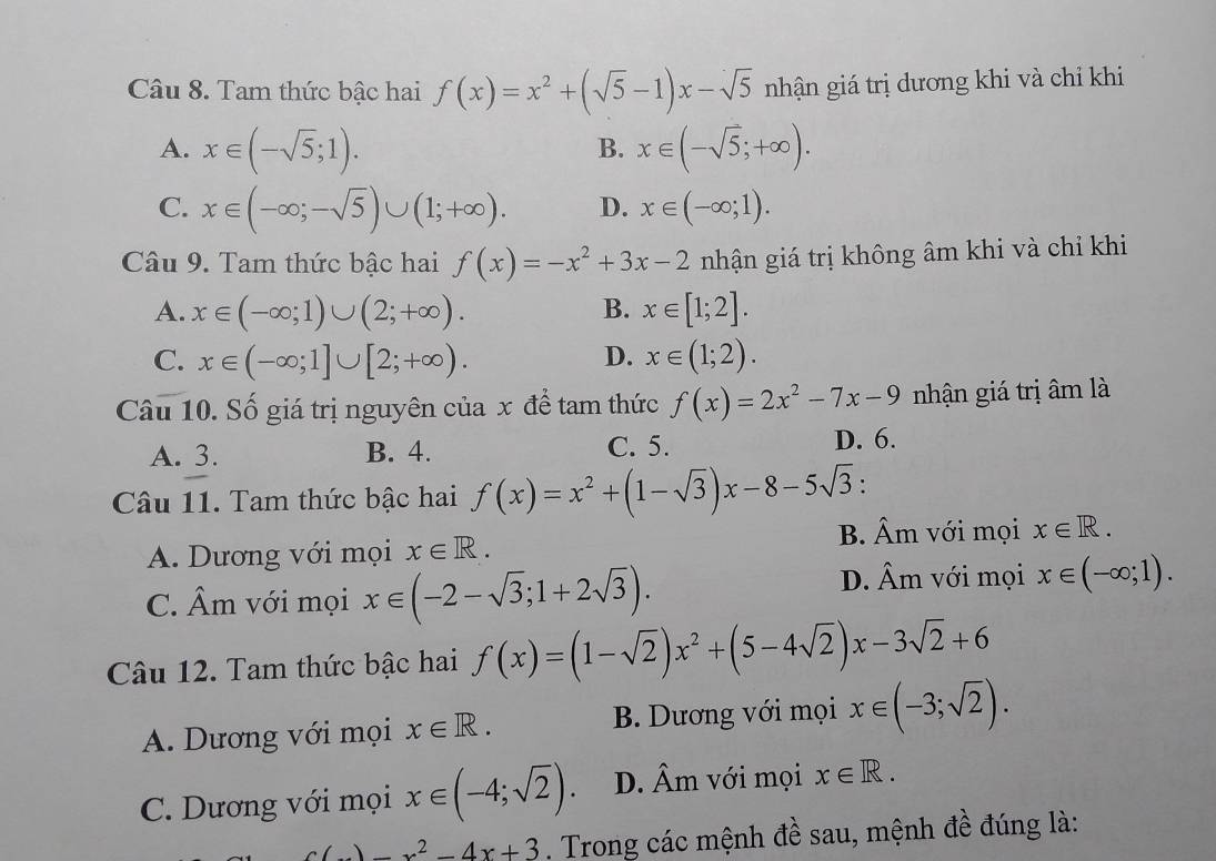 Tam thức bậc hai f(x)=x^2+(sqrt(5)-1)x-sqrt(5) nhận giá trị dương khi và chỉ khi
A. x∈ (-sqrt(5);1). x∈ (-sqrt(5);+∈fty ).
B.
C. x∈ (-∈fty ;-sqrt(5))∪ (1;+∈fty ). D. x∈ (-∈fty ;1).
Câu 9. Tam thức bậc hai f(x)=-x^2+3x-2 nhận giá trị không âm khi và chỉ khi
A. x∈ (-∈fty ;1)∪ (2;+∈fty ). B. x∈ [1;2].
C. x∈ (-∈fty ;1]∪ [2;+∈fty ). D. x∈ (1;2).
Câu 10. Số giá trị nguyên của x để tam thức f(x)=2x^2-7x-9 nhận giá trị âm là
A. 3. B. 4. C. 5. D. 6.
Câu 11. Tam thức bậc hai f(x)=x^2+(1-sqrt(3))x-8-5sqrt(3) :
A. Dương với mọi x∈ R.
B. hat A m với mọi x∈ R.
C. hat Am với mọi x∈ (-2-sqrt(3);1+2sqrt(3)).
D. hat A_r n với mọi x∈ (-∈fty ;1).
Câu 12. Tam thức bậc hai f(x)=(1-sqrt(2))x^2+(5-4sqrt(2))x-3sqrt(2)+6
A. Dương với mọi x∈ R. B. Dương với mọi x∈ (-3;sqrt(2)).
C. Dương với mọi x∈ (-4;sqrt(2)). D. Âm với mọi x∈ R.
c(x)=x^2-4x+3. Trong các mệnh đề sau, mệnh đề đúng là: