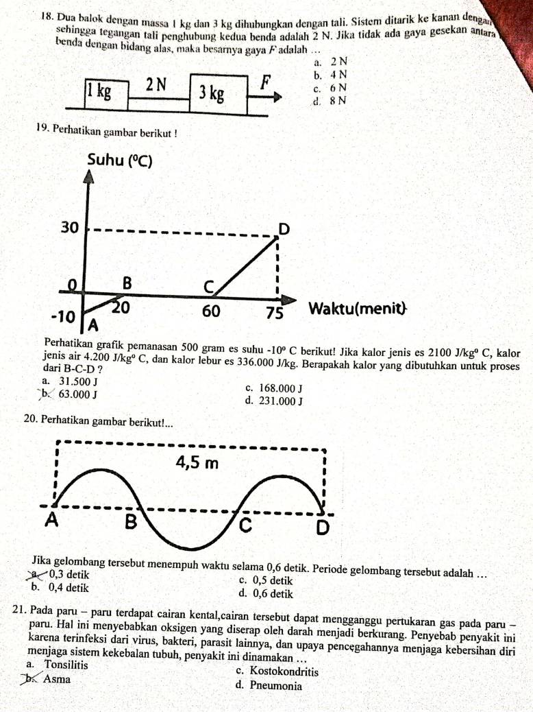 Dua balok dengan massa 1 kg dan 3 kg dihubungkan dengan tali. Sistem ditarik ke kanan dengar
sehingga tegangan tali penghubung kedua benda adalah 2 N. Jika tidak ada gaya gesekan antara
benda dengan bidang alas, maka besarnya gaya F adalah ...
a. 2 N
1 kg 2 N
b. 4 N
3 kg
F c. 6 N
d. 8 N
19. Perhatikan gambar berikut !
Suhu (^circ C)
30
D
0 B C
20 60 75 Waktu(menit)
-10 A
Perhatikan grafik pemanasan 500 gram es suhu -10°C berikut! Jika kalor jenis es 2100J/kg°C , kalor
jenis air 4.200J/kg^0C , dan kalor lebur es 336.000 J/kg. Berapakah kalor yang dibutuhkan untuk proses
dari B-C-D ?
a. 31.500 J c. 168.000 J
b. 63.000 J d. 231.000 J
20. Perhatikan gambar berikut!...
Jika gelombang tersebut menempuh waktu selama 0,6 detik. Periode gelombang tersebut adalah …
a 0,3 detik c. 0,5 detik
b. 0,4 detik d. 0,6 detik
21. Pada paru - paru terdapat cairan kental,cairan tersebut dapat mengganggu pertukaran gas pada paru -
paru. Hal ini menyebabkan oksigen yang diserap oleh darah menjadi berkurang. Penyebab penyakit ini
karena terinfeksi dari virus, bakteri, parasit lainnya, dan upaya pencęgahannya menjaga kebersihan diri
menjaga sistem kekebalan tubuh, penyakit ini dinamakan …
a. Tonsilitis c. Kostokondritis
b  Asma d. Pneumonia