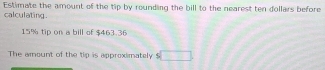 Estimate the amount of the tip by rounding the bill to the nearest ten dollars before 
calculating
15% tip on a bill of $463.36
The amount of the tip is approximately □