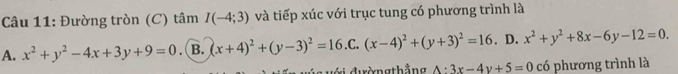 Đường tròn (C) tâm I(-4;3) và tiếp xúc với trục tung có phương trình là
A. x^2+y^2-4x+3y+9=0 .B. (x+4)^2+(y-3)^2=16 .C. (x-4)^2+(y+3)^2=16. D. x^2+y^2+8x-6y-12=0. 
vi đườngthắng A:3x-4y+5=0 có phương trình là