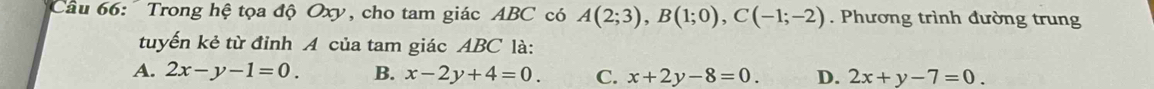 Cầu 66: Trong hệ tọa độ Oxy, cho tam giác ABC có A(2;3), B(1;0), C(-1;-2). Phương trình đường trung
tuyến kẻ từ đỉnh A của tam giác ABC là:
A. 2x-y-1=0. B. x-2y+4=0. C. x+2y-8=0. D. 2x+y-7=0.