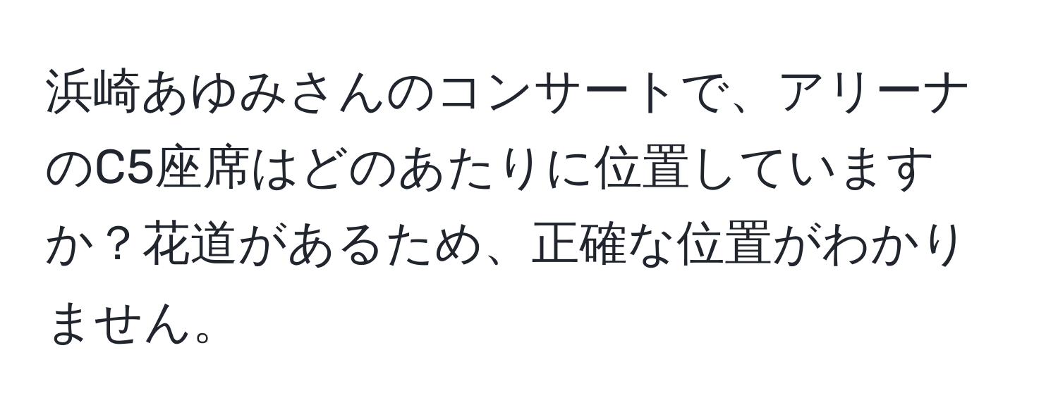 浜崎あゆみさんのコンサートで、アリーナのC5座席はどのあたりに位置していますか？花道があるため、正確な位置がわかりません。