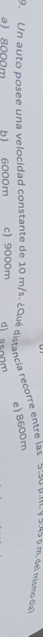 Un auto posee una velocidad constante de 10 m/s. ¿Qué distancia recorre entre las 5:30 p.m. y 5:45 p.m. del mismo día
e) 8600m
a 8000m b 6000m c) 9000m d) 8500m
