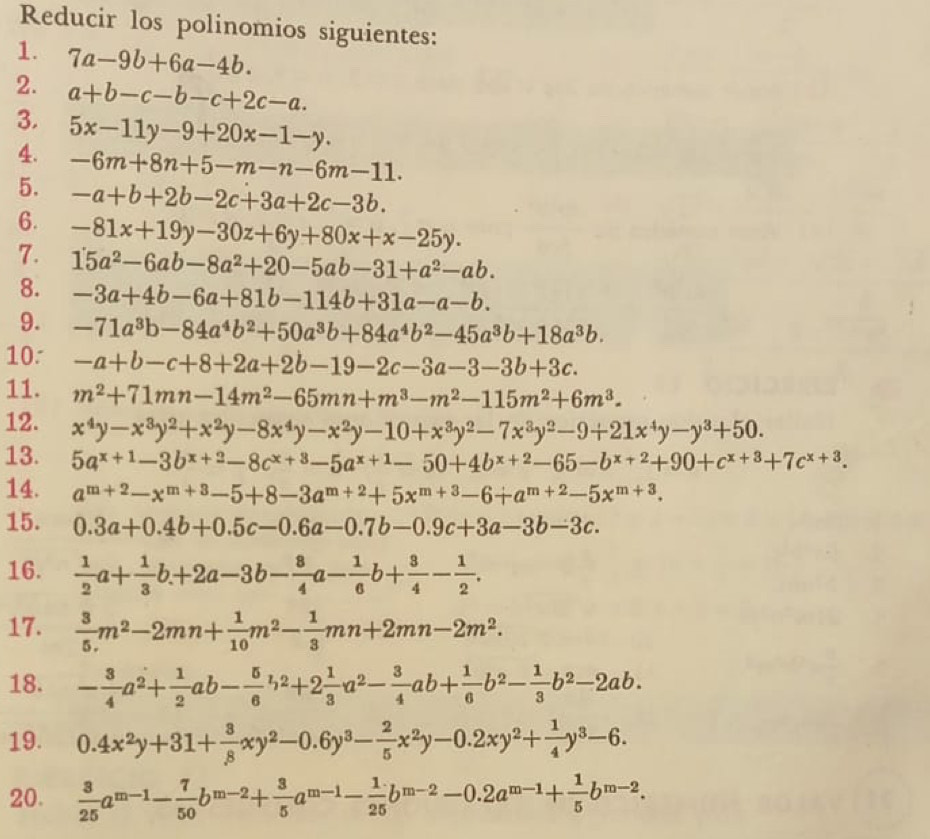 Reducir los polinomios siguientes:
1. 7a-9b+6a-4b.
2. a+b-c-b-c+2c-a.
3.
4. 5x-11y-9+20x-1-y.
-6m+8n+5-m-n-6m-11.
5. -a+b+2b-2c+3a+2c-3b.
6. -81x+19y-30z+6y+80x+x-25y.
7. 15a^2-6ab-8a^2+20-5ab-31+a^2-ab.
8. -3a+4b-6a+81b-114b+31a-a-b.
9. -71a^3b-84a^4b^2+50a^3b+84a^4b^2-45a^3b+18a^3b.
10. -a+b-c+8+2a+2b-19-2c-3a-3-3b+3c.
11. m^2+71mn-14m^2-65mn+m^3-m^2-115m^2+6m^3.
12. x^4y-x^3y^2+x^2y-8x^4y-x^2y-10+x^3y^2-7x^3y^2-9+21x^4y-y^3+50.
13. 5a^(x+1)-3b^(x+2)-8c^(x+3)-5a^(x+1)-50+4b^(x+2)-65-b^(x+2)+90+c^(x+3)+7c^(x+3).
14. a^(m+2)-x^(m+3)-5+8-3a^(m+2)+5x^(m+3)-6+a^(m+2)-5x^(m+3).
15. 0.3a+0.4b+0.5c-0.6a-0.7b-0.9c+3a-3b-3c.
16.  1/2 a+ 1/3 b.+2a-3b- 8/4 a- 1/6 b+ 3/4 - 1/2 .
17.  3/5 m^2-2mn+ 1/10 m^2- 1/3 mn+2mn-2m^2.
18. - 3/4 a^2+ 1/2 ab- 5/6 b^2+2 1/3 a^2- 3/4 ab+ 1/6 b^2- 1/3 b^2-2ab.
19. 0.4x^2y+31+ 3/8 xy^2-0.6y^3- 2/5 x^2y-0.2xy^2+ 1/4 y^3-6.
20.  3/25 a^(m-1)- 7/50 b^(m-2)+ 3/5 a^(m-1)- 1/25 b^(m-2)-0.2a^(m-1)+ 1/5 b^(m-2).