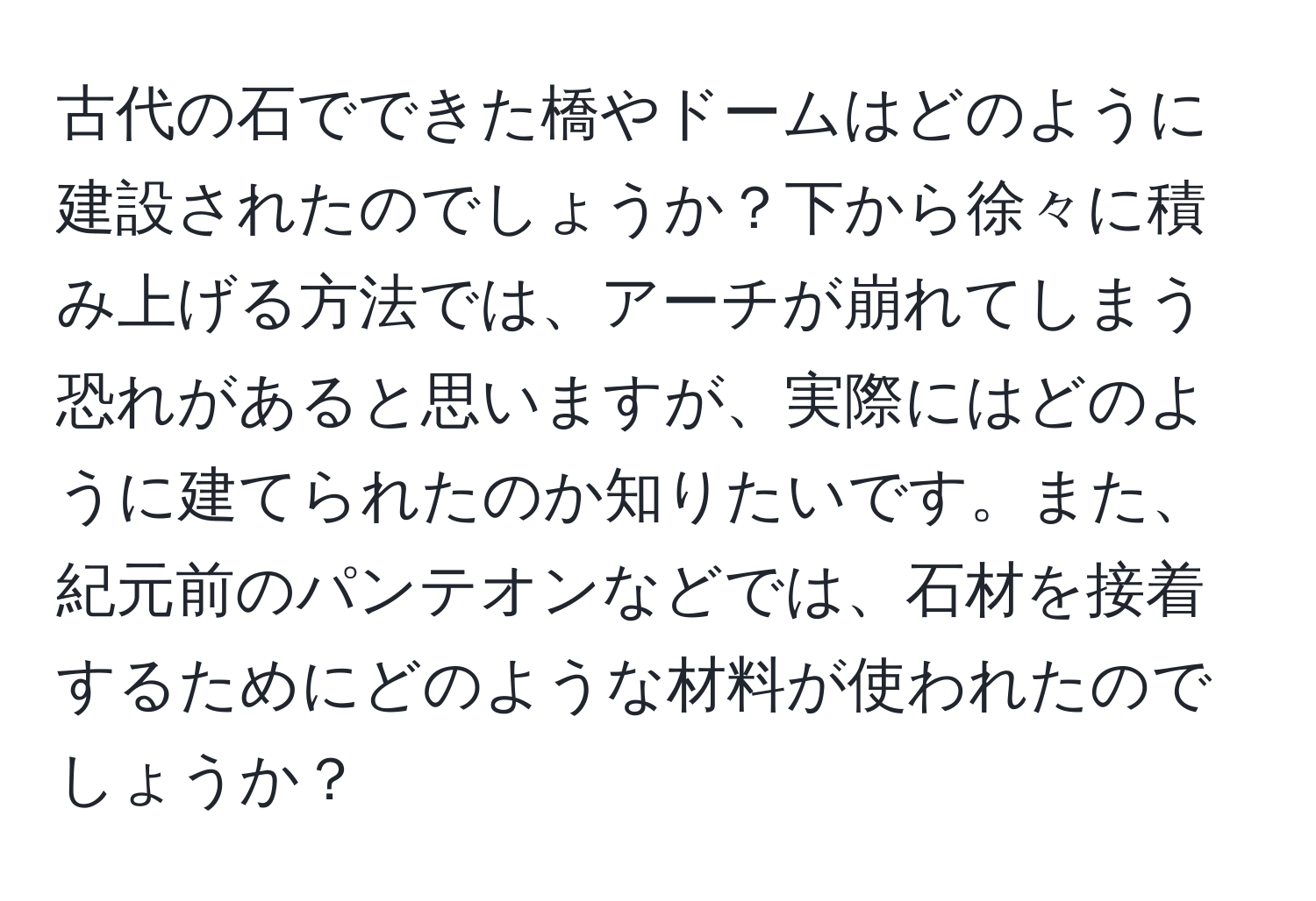 古代の石でできた橋やドームはどのように建設されたのでしょうか？下から徐々に積み上げる方法では、アーチが崩れてしまう恐れがあると思いますが、実際にはどのように建てられたのか知りたいです。また、紀元前のパンテオンなどでは、石材を接着するためにどのような材料が使われたのでしょうか？