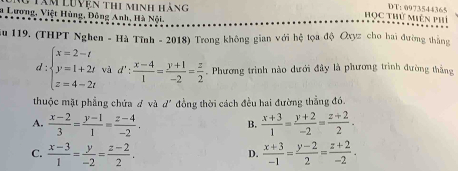 Tâm Luyện thi minh hàng
DT: 0973544365
a Lương, Việt Hùng, Đông Anh, Hà Nội.
Học thử Miên phí
Au 119. (THPT Nghen - Hà Tĩnh - 2018) Trong không gian với hệ tọa độ Oxyz cho hai đường thắng
d:beginarrayl x=2-t y=1+2t z=4-2tendarray. và d': : (x-4)/1 = (y+1)/-2 = z/2 . Phương trình nào dưới đây là phương trình đường thắng^(·) 
thuộc mặt phẳng chứa d và d' đồng thời cách đều hai đường thẳng đó.
A.  (x-2)/3 = (y-1)/1 = (z-4)/-2 .  (x+3)/1 = (y+2)/-2 = (z+2)/2 . 
B.
C.  (x-3)/1 = y/-2 = (z-2)/2 .  (x+3)/-1 = (y-2)/2 = (z+2)/-2 . 
D.