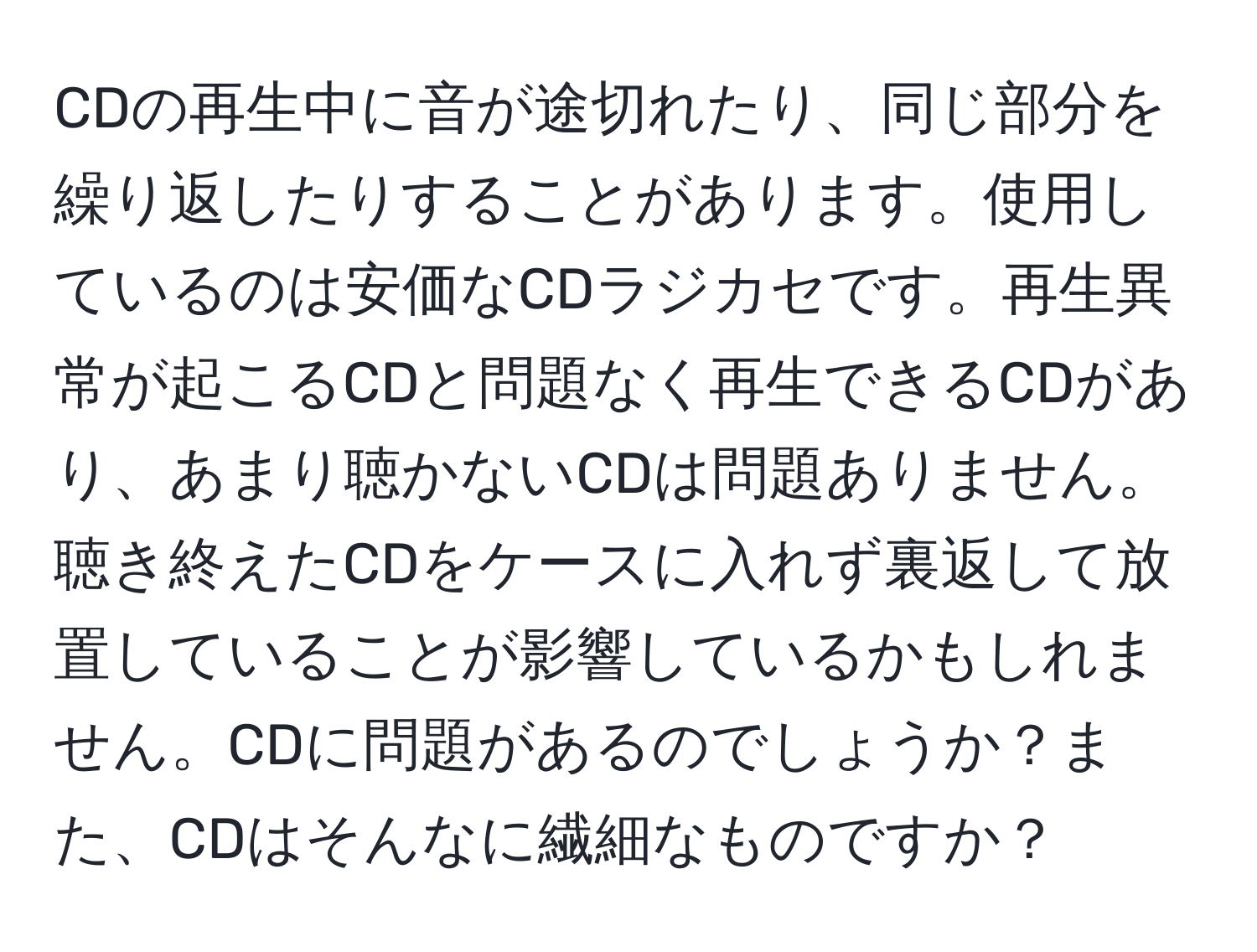 CDの再生中に音が途切れたり、同じ部分を繰り返したりすることがあります。使用しているのは安価なCDラジカセです。再生異常が起こるCDと問題なく再生できるCDがあり、あまり聴かないCDは問題ありません。聴き終えたCDをケースに入れず裏返して放置していることが影響しているかもしれません。CDに問題があるのでしょうか？また、CDはそんなに繊細なものですか？