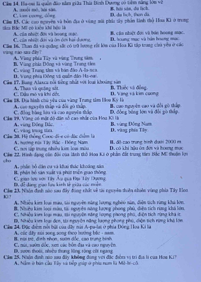 Ha-oai là quân đảo năm giữa Thái Binh Dương có tiêm năng lớn về
A. muôi mò, hải sản. B. hải sản, du lịch.
C. kim cương, dông. D. du lịch, than dá.
Cầu 15. Các cao nguyên và bồn địa ở vùng núi phía tây phản lãnh thổ Hoa Kì ở trung
tâm Bắc Mĩ có kiểu khí hậu là
A. cần nhiệt đới và hoang mạc. B cận nhiệt đới và bán hoang mạc.
C. cân nhiệt đới và ôn đới hải dương, D. hoang mạc và bán hoang mạc.
Cầâu 16. Than đá và quặng sắt có trữ lương rắt lớn của Hoa Kì tập trung chủ yêu ở các
vùng nào sau đây
A. Vùng phía Tây và vùng Trung tâm.
B. Vùng phía Đông và vùng Trung tâm
C. vùng Trung tâm và bản đảo A-la-xca.
D. Vùng phía Đồng và quân đảo Ha-oai.
Câu 17. Bang Alaxca nổi tiếng nhất với loại khoáng sản
A. Than và quặng sắt B. Thiếc và đồng.
C. Dâu mô và khi dột. D. Vàng và kim cương
Câu 18. Địa hình chú yêu của vùng Trung tâm Hoa Kỳ là
A. cao nguyên thấp và đổi gò thấp. B. cao nguyên cao và đổi gò thấp.
C. đồng bằng lớn và cao nguyên thập. D. đồng bằng lớn và đối gồ thập.
Cầu 19. Vùng có mật độ dân số cao nhất của Hoa Kì là
A. vùng Đồng Bắc. B. vùng Đông Nam
C. vùng trung tâm D. vùng phía Tây
Câu 20. Hệ thống Cooc-di-e có đặc điểm là
A. hướng núi Tây Bắc - Đông Nam B. đô cao trung bình dưới 2000 m.
C nơi tập trung nhiêu kim loại màu. D. có khí hậu ôn đởi và hoang mạc
Câu 22. Hình dạng cân đội của lãnh thổ Hoa Ki ở phần đất trung tâm Bắc Mĩ thuận lợi
cho
A. phân bổ dân cư và khai thác khoáng sản
B, phân bố sản xuất và phát triển giao thông
C. giao lưu với Tây Âu qua Đại Tây Dương
D. đễ dàng giao lưu kinh tế giữa các miền
Câu 23. Nhận định nào sau đây đúng nhất về tải nguyên thiên nhiên vùng phía Tây Hoa
Kì?
A. Nhiêu kim loại màu, tài nguyên năng lượng nghêu năn, diện tích rừng khá lớn.
B. Nhiêu kim loại màu, tài nguyên năng lượng phong phú, diện tích rừng khá lớn.
C. Nhiều kim loại máu, tải nguyên năng lượng phong phú, diện tích rừng khả ít
D. Nhiều kim loại đen, tài nguyên năng lượng phong phú, diện tích rừng khả lớn
Câu 24. Đặc điểm nổi bật của dãy núi A-pa-lat ở phía Đông Hoa Ki là
A. các dãy núi song song theo hướng bắc - nam.
B núi trẻ, dinh nhọn, sườn dốc, cao trung binh
C. núi, sườn đốc, xen các bốn địa và cao nguyên.
D. sướn thoái, nhiều thung lũng rộng cặt ngang
Câu 25, Nhận định nào sau đây không đùng với đặc điểm vị trí địa li của Hoa Ki?
A. Năm ở bán cầu Tây và tiếp giáp ở phía nam là Mê-hi-cô.