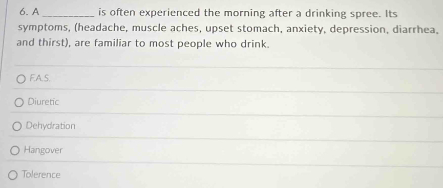 A _is often experienced the morning after a drinking spree. Its
symptoms, (headache, muscle aches, upset stomach, anxiety, depression, diarrhea,
and thirst), are familiar to most people who drink.
F.A.S.
Diuretic
Dehydration
Hangover
Tolerence