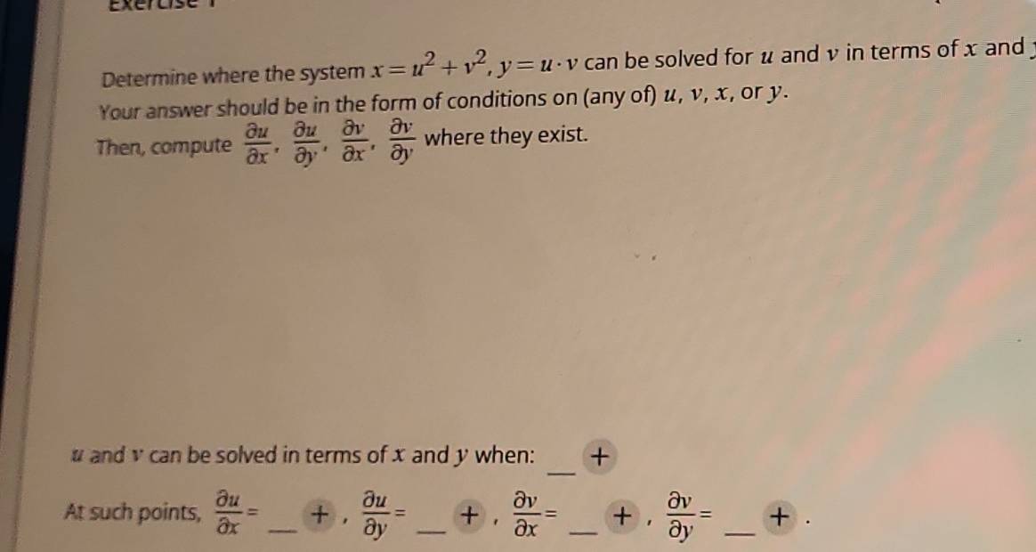 Determine where the system x=u^2+v^2, y=u· v can be solved for u and v in terms of x and 
Your answer should be in the form of conditions on (any of) u, v, x, or y. 
Then, compute  partial u/partial x ,  partial u/partial y ,  partial v/partial x ,  partial v/partial y  where they exist. 
_ 
# and v can be solved in terms of x and y when: + 
At such points,  partial u/partial x = _  +  partial u/partial y = _ +  partial v/partial x = _   partial v/partial y = _ +