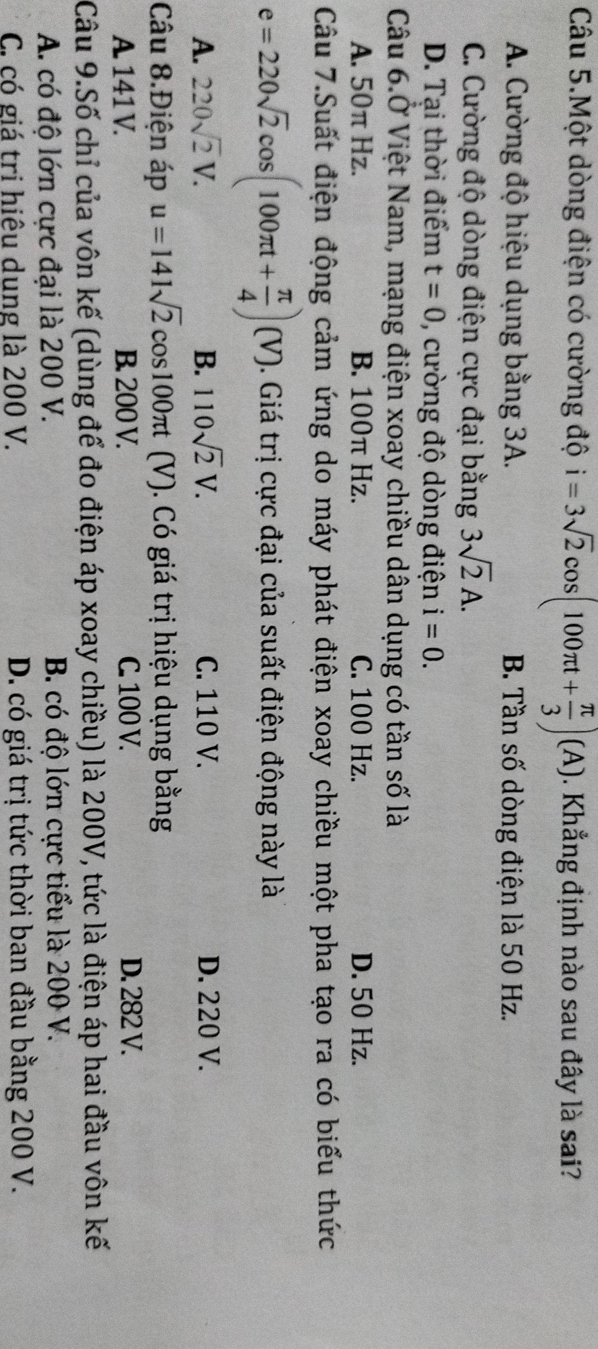 Câu 5.Một dòng điện có cường độ i=3sqrt(2)cos (100π t+ π /3 )(A). Khẳng định nào sau đây là sai?
A. Cường độ hiệu dụng bằng 3A. B. Tần số dòng điện là 50 Hz.
C. Cường độ dòng điện cực đại bằng 3sqrt(2)A.
D. Tại thời điểm t=0 , cường độ dòng điện i=0. 
Câu 6.Ở Việt Nam, mạng điện xoay chiều dân dụng có tần số là
A. 50π Hz. B. 100π Hz. C. 100 Hz. D. 50 Hz.
Câu 7.Suất điện động cảm ứng do máy phát điện xoay chiều một pha tạo ra có biểu thức
e=220sqrt(2)cos (100π t+ π /4 )(V). Giá trị cực đại của suất điện động này là
A. 220sqrt(2)V. B. 110sqrt(2)V. C. 110 V. D. 220 V.
Câu 8.Điện áp u=141sqrt(2) cos100π (V). Có giá trị hiệu dụng bằng
A. 141 V. B. 200 V. C. 100 V. D. 282 V.
Câu 9.Số chỉ của vôn kế (dùng để đo điện áp xoay chiều) là 200V, tức là điện áp hai đầu vôn kế
A. có độ lớn cực đại là 200 V. B. có độ lớn cực tiểu là 200 V.
C. có giá trị hiệu dung là 200 V. D. có giá trị tức thời ban đầu bằng 200 V.