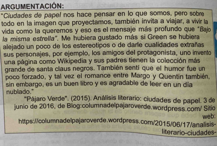 ARGUMENTACIÓN: 
"Ciudades de papel nos hace pensar en lo que somos, pero sobre 
todo en la imagen que proyectamos, también invita a viajar, a vivir la 
vida como la queremos y eso es el mensaje más profundo que “Bajo 
la misma estrella". Me hubiera gustado más si Green se hubiera 
alejado un poco de los estereotipos o de darle cualidades extrañas 
sus personajes, por ejemplo, los amigos del protagonista, uno invento 
una página como Wikipedia y sus padres tienen la colección más 
grande de santa claus negros. También sentí que el humor fue un 
poco forzado, y tal vez el romance entre Margo y Quentin también, 
sin embargo, es un buen libro y es agradable de leer en un día 
nublado." 
"Pájaro Verde". (2015). Análisis literario: ciudades de papel. 3 de 
junio de 2016, de Blog:columnadelpajaroverde.wordpress.com/ Sitio 
web: 
https://columnadelpajaroverde.wordpress.com/2015/06/17/analisis- 
literario-ciudades-