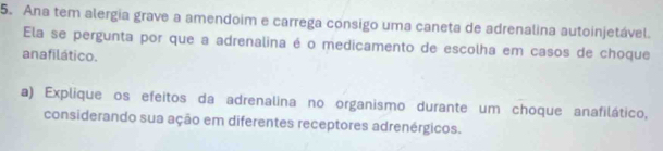 Ana tem alergia grave a amendoim e carrega consigo uma caneta de adrenalina autoinjetável. 
Ela se pergunta por que a adrenalina é o medicamento de escolha em casos de choque 
ana filático. 
a) Explique os efeitos da adrenalina no organismo durante um choque anafilático, 
considerando sua ação em diferentes receptores adrenérgicos.