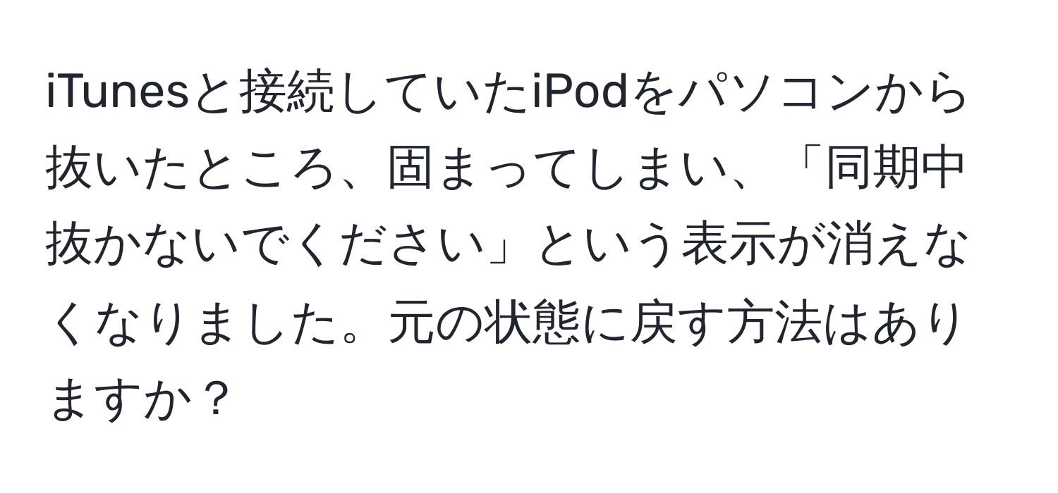 iTunesと接続していたiPodをパソコンから抜いたところ、固まってしまい、「同期中　抜かないでください」という表示が消えなくなりました。元の状態に戻す方法はありますか？