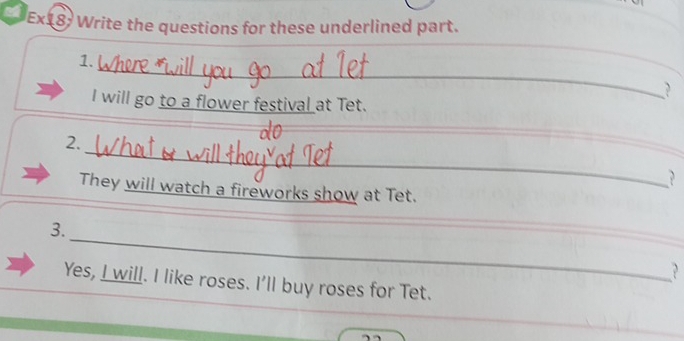 Ex18: Write the questions for these underlined part. 
_ 
1. 
_ 
? 
I will go to a flower festival at Tet. 
_ 
2. 
_ 
? 
They will watch a fireworks show at Tet. 
_ 
_ 
3. 
_ 
_? 
Yes, I will. I like roses. I'll buy roses for Tet.