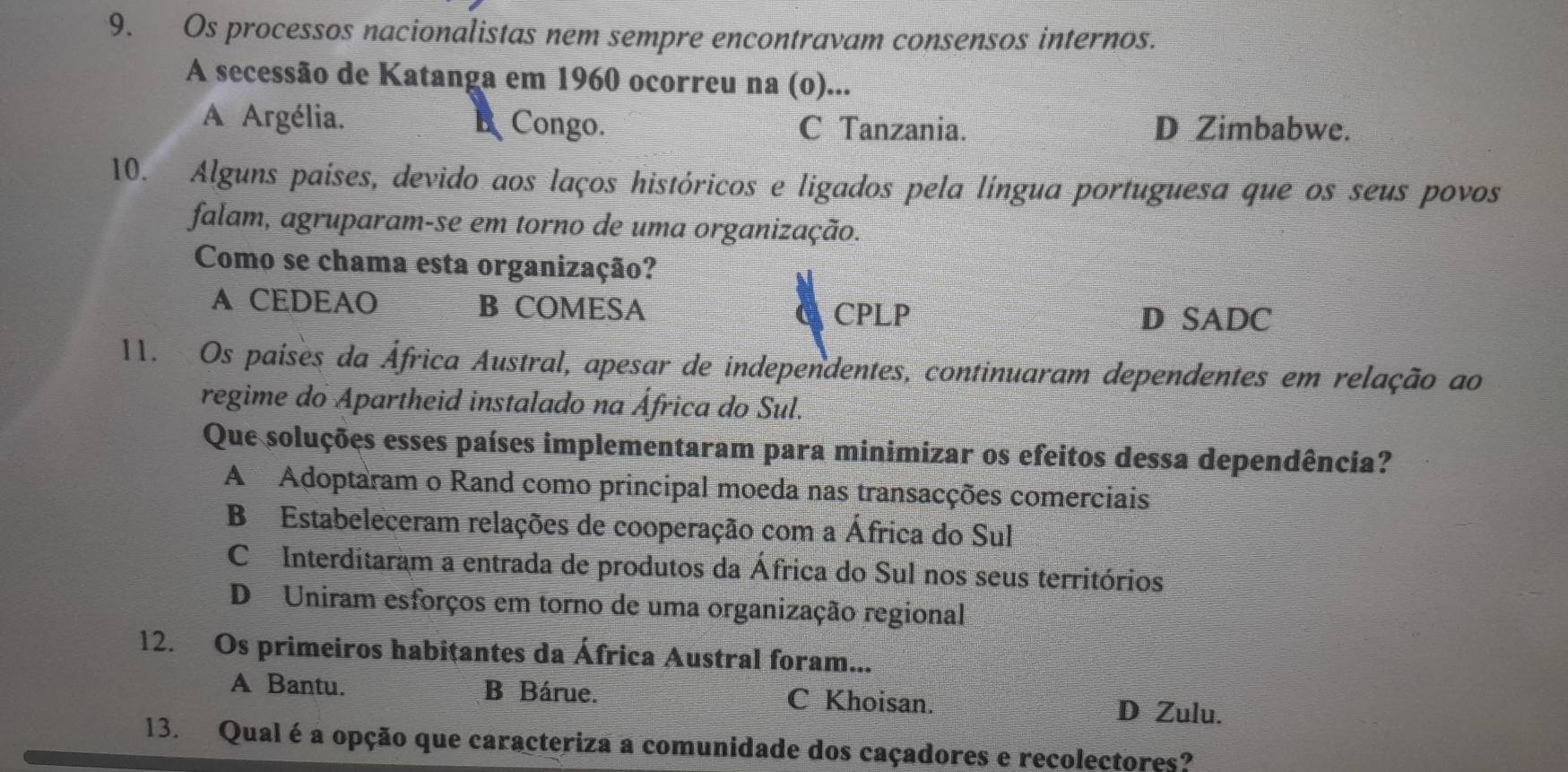 Os processos nacionalistas nem sempre encontravam consensos internos.
A secessão de Katanga em 1960 ocorreu na (o)...
A Argélia. Congo. C Tanzania. D Zimbabwe.
B
10. Alguns países, devido aos laços históricos e ligados pela língua portuguesa que os seus povos
falam, agruparam-se em torno de uma organização.
Como se chama esta organização?
A CEDEAO B COMESA C CPLP
D SADC
11. Os paises da África Austral, apesar de independentes, continuaram dependentes em relação ao
regime do Apartheid instalado na África do Sul.
Que soluções esses países implementaram para minimizar os efeitos dessa dependência?
A Adoptaram o Rand como principal moeda nas transacções comerciais
B Estabeleceram relações de cooperação com a África do Sul
C Interditaram a entrada de produtos da África do Sul nos seus territórios
D Uniram esforços em torno de uma organização regional
12. Os primeiros habițantes da África Austral foram...
A Bantu. B Bárue. C Khoisan. D Zulu.
13. Qual é a opção que caracteriza a comunidade dos caçadores e recolectores?