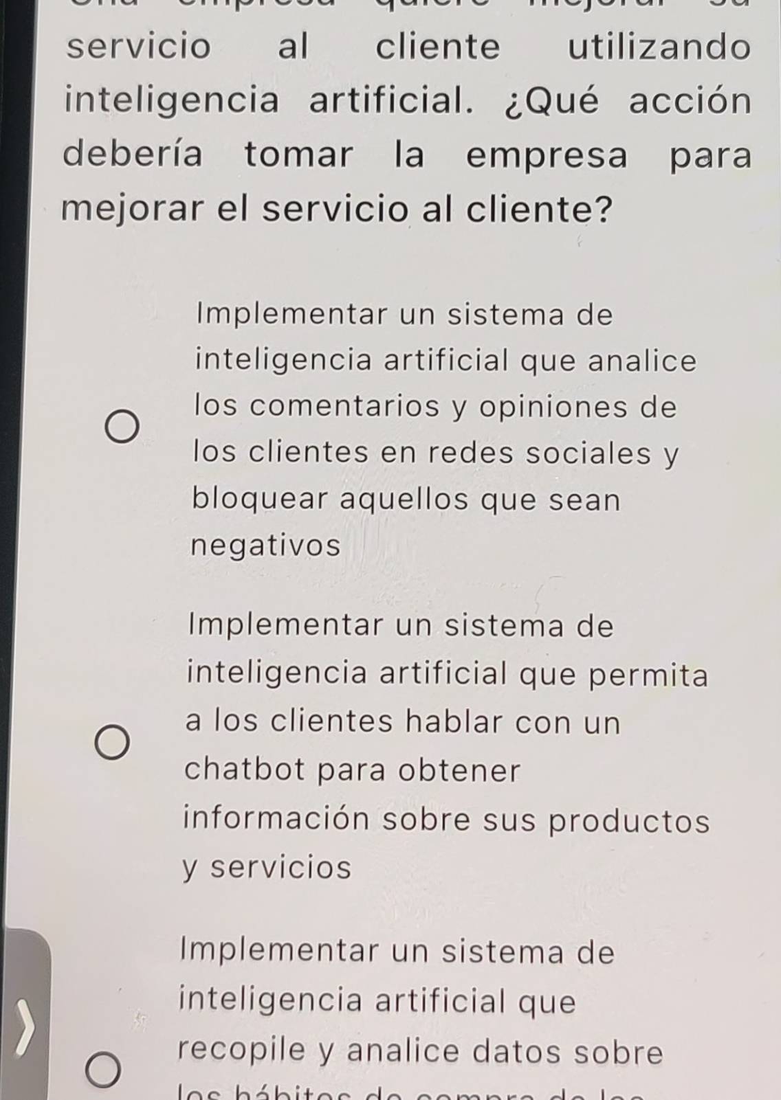 servicio al cliente utilizando
inteligencia artificial. ¿Qué acción
debería tomar la empresa para
mejorar el servicio al cliente?
Implementar un sistema de
inteligencia artificial que analice
los comentarios y opiniones de
los clientes en redes sociales y
bloquear aquellos que sean
negativos
Implementar un sistema de
inteligencia artificial que permita
a los clientes hablar con un
chatbot para obtener
información sobre sus productos
y servicios
Implementar un sistema de
inteligencia artificial que
recopile y analice datos sobre