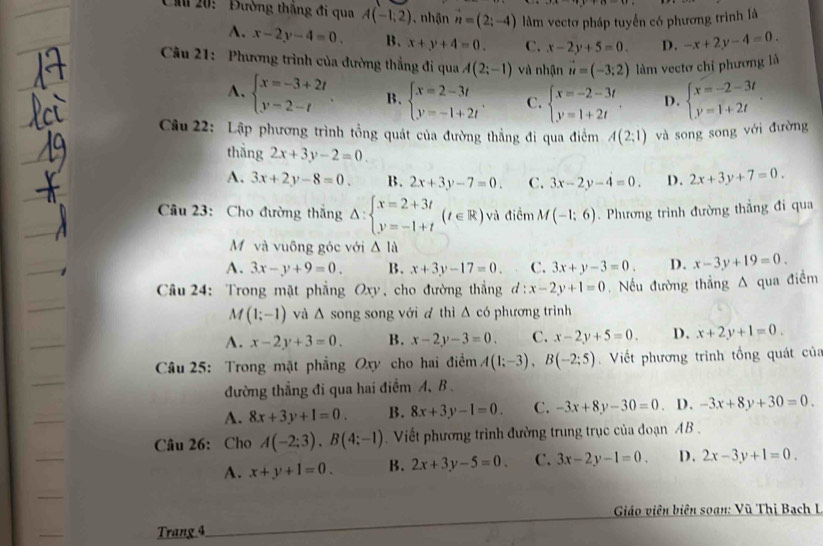 Chu 20:  Đường thắng đi qua A(-1,2) , nhận vector n=(2;-4) lằm vectơ pháp tuyển có phương trình là
A. x-2y-4=0. B. x+y+4=0. C. x-2y+5=0. D. -x+2y-4=0.
Câu 21: Phương trình của đường thẳng đi qua A(2;-1) và nhận vector u=(-3;2) làm vectơ chỉ phương là
A. beginarrayl x=-3+2t y=2-tendarray. B. beginarrayl x=2-3t y=-1+2tendarray. . C. beginarrayl x=-2-3t y=1+2tendarray. . D. beginarrayl x=-2-3t y=1+2tendarray. .
Câu 22: Lập phương trình tồng quát của đường thẳng đi qua điểm A(2;1) và song song với đường
thắng 2x+3y-2=0.
A. 3x+2y-8=0. B. 2x+3y-7=0. C. 3x-2y-4=0. D. 2x+3y+7=0.
Câu 23: Cho đường thắng △ :beginarrayl x=2+3t y=-1+tendarray. (t∈ R) và điểm M(-1;6). Phương trình đường thắng đi qua
Mỹ và vuông góc với △ lala
A. 3x-y+9=0. B. x+3y-17=0. C. 3x+y-3=0. D. x-3y+19=0.
Câu 24: Trong mặt phẳng O, 1 cho đường thắng d:x-2y+1=0. Nếu đường thẳng A qua điểm
M(1;-1) và △ sc ong song với d thì △ có phương trình
A. x-2y+3=0. B. x-2y-3=0. C. x-2y+5=0. D. x+2y+1=0.
Câu 25: Trong mặt phẳng Oxy cho hai điểm A(1;-3),B(-2;5) Viết phương trình tổng quát của
đường thẳng đi qua hai điểm A、 B .
A. 8x+3y+1=0. B. 8x+3y-1=0. C. -3x+8y-30=0. D. -3x+8y+30=0.
Câu 26: Cho A(-2:3),B(4:-1).  Viết phương trình đường trung trục của đoạn AB .
A. x+y+1=0. B. 2x+3y-5=0. C. 3x-2y-1=0. D. 2x-3y+1=0.
Giáo viên biên soạn: Vũ Thị Bạch I
Trang 4