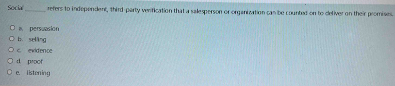 Social_ refers to independent, third-party verification that a salesperson or organization can be counted on to deliver on their promises.
a. persuasion
b. selling
c. evidence
d. proof
e. listening