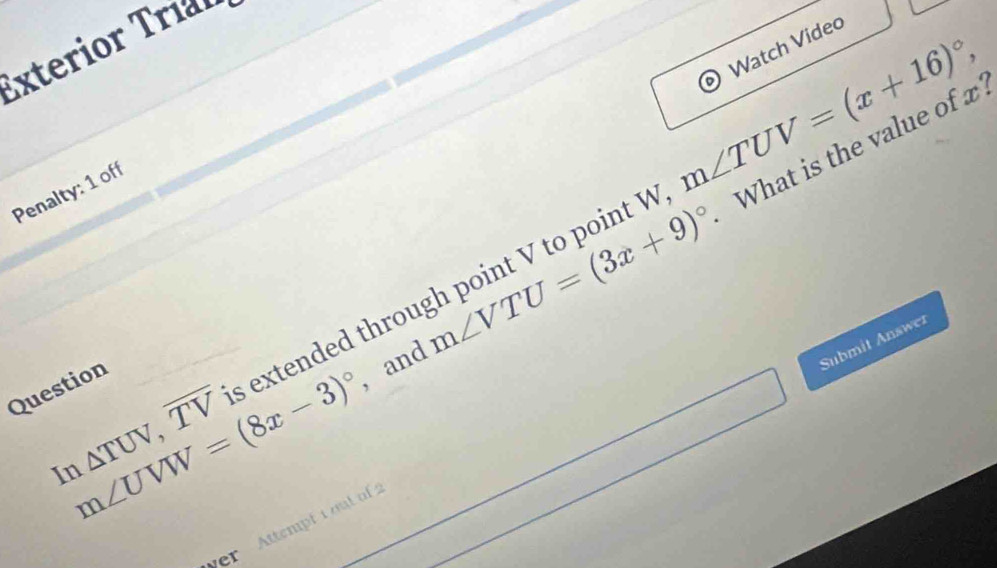 Watch Video 
Ex terior Tríl 
Penalty: 1 off
m∠ UVW=(8x-3)^circ  , and m∠ VTU=(3x+9)^circ  What is the value of x
In△ TUV, overline TV s extended through point V to point V m∠ TUV=(x+16)^circ , 
Submit Answer 
Question 
er Attempt i out of