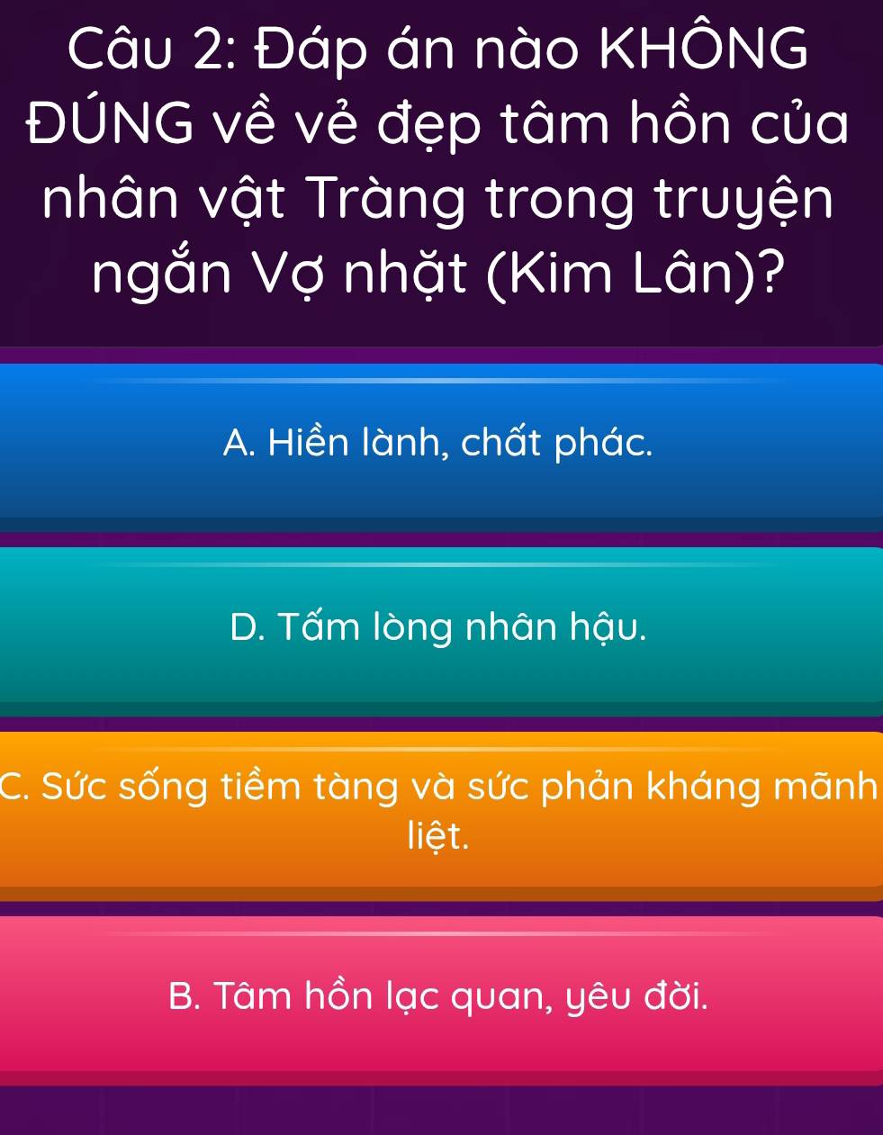 Đáp án nào KHÔNG
ĐÚNG về vẻ đẹp tâm hồn của
nhân vật Tràng trong truyện
ngắn Vợ nhặt (Kim Lân)?
A. Hiền lành, chất phác.
D. Tấm lòng nhân hậu.
C. Sức sống tiềm tàng và sức phản kháng mānh
liệt.
B. Tâm hồn lạc quan, yêu đời.