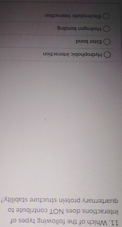 Which of the following types of
interactions does NOT contribute to
quarternary protein structure stability?
Hydrophobic interaction
Ester bond
Hydrogen bonding
Electrostatic interaction