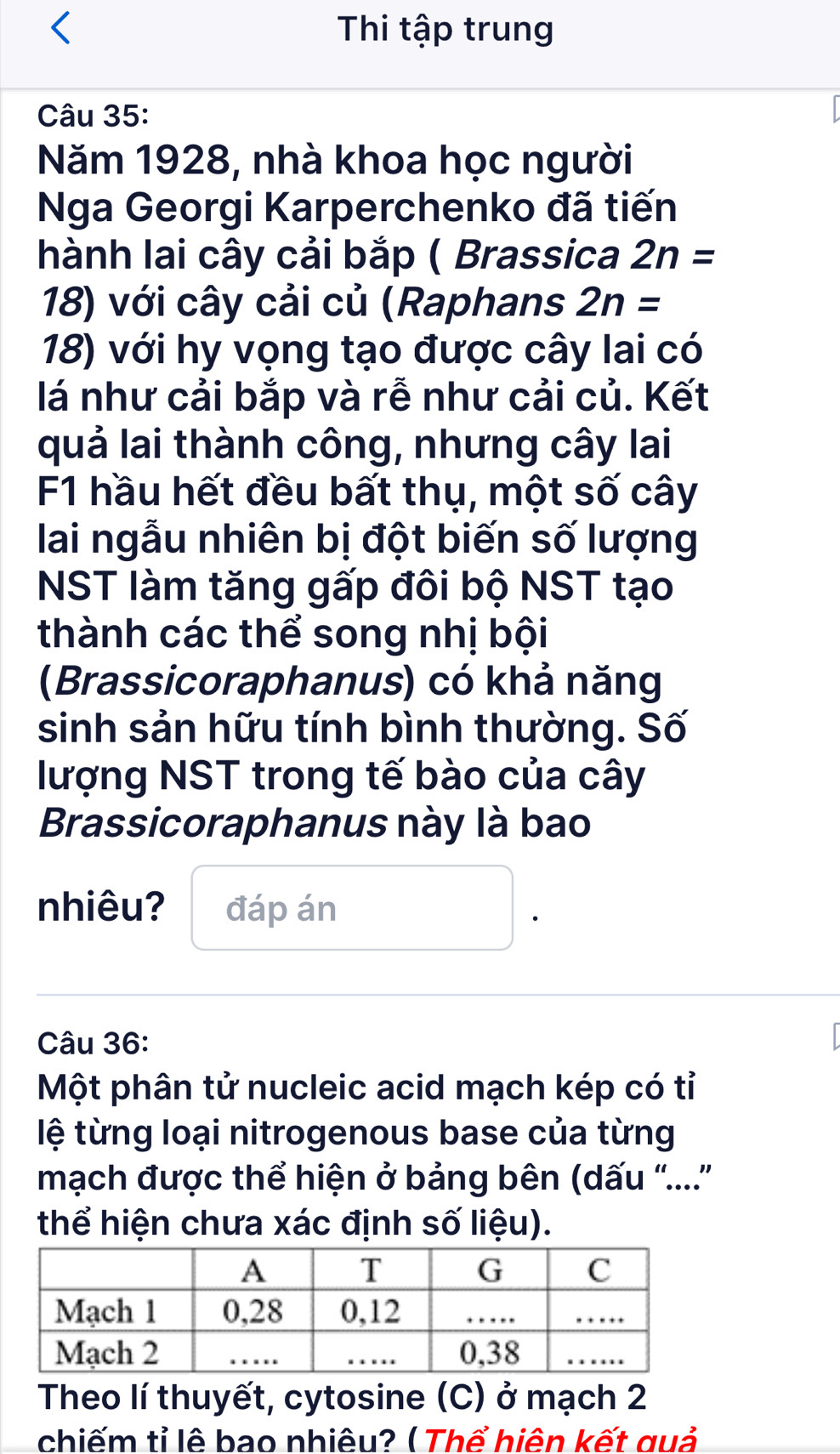 Thi tập trung 
Câu 35: 
Năm 1928, nhà khoa học người 
Nga Georgi Karperchenko đã tiến 
hành lai cây cải bắp ( Brassica 2n=
18) với cây cải củ (Raphans 2n=
18) với hy vọng tạo được cây lai có 
lá như cải bắp và rễ như cải củ. Kết 
quả lai thành công, nhưng cây lai 
F1 hầu hết đều bất thụ, một số cây 
lai ngẫu nhiên bị đột biến số lượng 
NST làm tăng gấp đôi bộ NST tạo 
thành các thể song nhị bội 
(Brassicoraphanus) có khả năng 
sinh sản hữu tính bình thường. Số 
lượng NST trong tế bào của cây 
Brassicoraphanus này là bao 
nhiêu? đáp án 
Câu 36: 
Một phân tử nucleic acid mạch kép có tỉ 
lệ từng loại nitrogenous base của từng 
mạch được thể hiện ở bảng bên (dấu '....'' 
thể hiện chưa xác định số liệu). 
Theo lí thuyết, cytosine (C) ở mạch 2 
chiếm tỉ lê bao nhiêu? ( Thể hiên kết quả